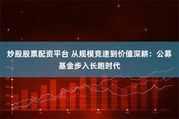 炒股股票配资平台 从规模竞速到价值深耕：公募基金步入长跑时代