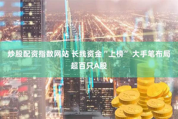 炒股配资指数网站 长线资金“上榜” 大手笔布局超百只A股