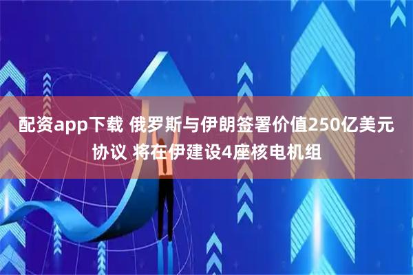 配资app下载 俄罗斯与伊朗签署价值250亿美元协议 将在伊建设4座核电机组