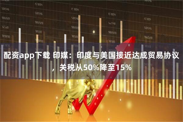 配资app下载 印媒：印度与美国接近达成贸易协议，关税从50%降至15%