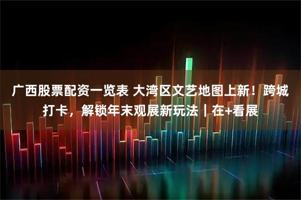 广西股票配资一览表 大湾区文艺地图上新！跨城打卡，解锁年末观展新玩法｜在+看展