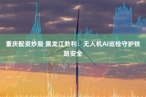 重庆配资炒股 黑龙江勃利：无人机AI巡检守护铁路安全