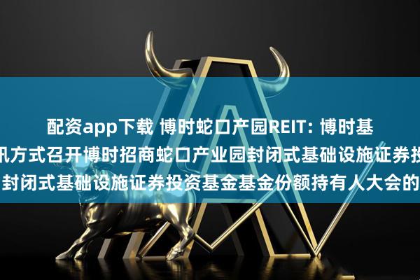 配资app下载 博时蛇口产园REIT: 博时基金管理有限公司关于以通讯方式召开博时招商蛇口产业园封闭式基础设施证券投资基金基金份额持有人大会的公告