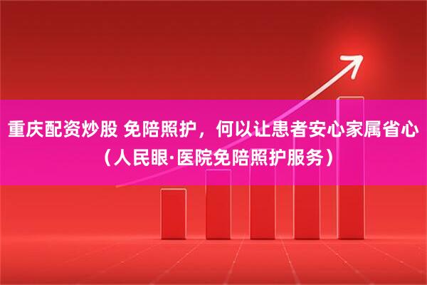 重庆配资炒股 免陪照护，何以让患者安心家属省心（人民眼·医院免陪照护服务）