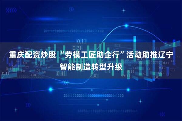 重庆配资炒股 “劳模工匠助企行”活动助推辽宁智能制造转型升级