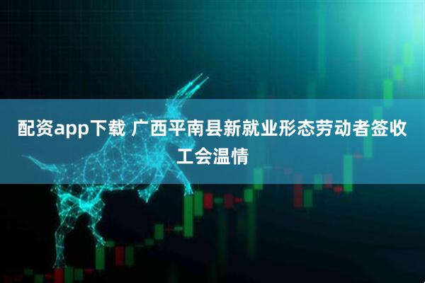 配资app下载 广西平南县新就业形态劳动者签收工会温情
