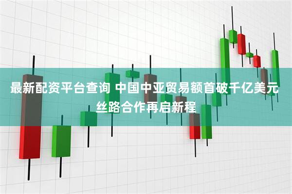 最新配资平台查询 中国中亚贸易额首破千亿美元 丝路合作再启新程