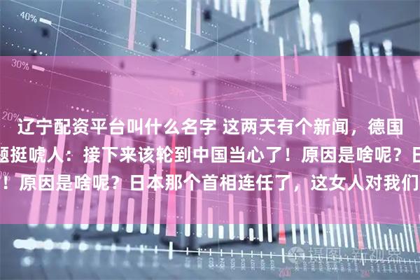 辽宁配资平台叫什么名字 这两天有个新闻，德国之声发了一篇文章，标题挺唬人：接下来该轮到中国当心了！原因是啥呢？日本那个首相连任了，这女人对我们强硬得很