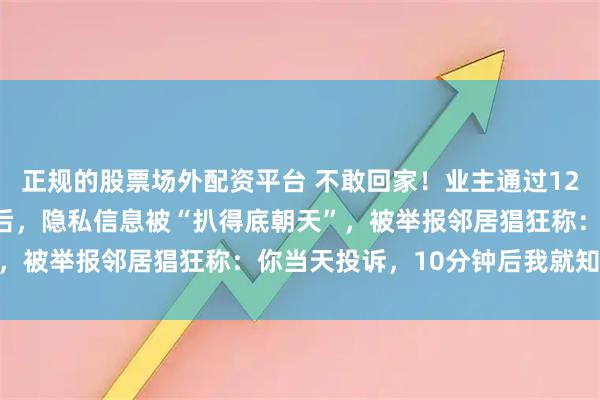 正规的股票场外配资平台 不敢回家！业主通过12345实名举报小区违建后，隐私信息被“扒得底朝天”，被举报邻居猖狂称：你当天投诉，10分钟后我就知道了