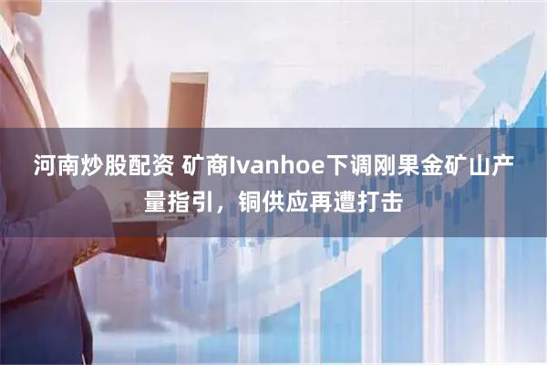 河南炒股配资 矿商Ivanhoe下调刚果金矿山产量指引，铜供应再遭打击