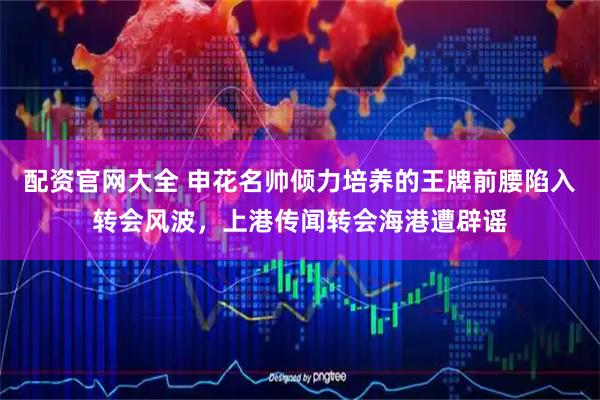 配资官网大全 申花名帅倾力培养的王牌前腰陷入转会风波，上港传闻转会海港遭辟谣