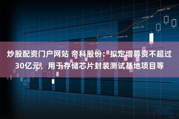 炒股配资门户网站 帝科股份：拟定增募资不超过30亿元，用于存储芯片封装测试基地项目等