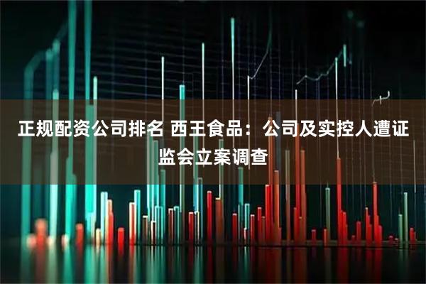 正规配资公司排名 西王食品：公司及实控人遭证监会立案调查