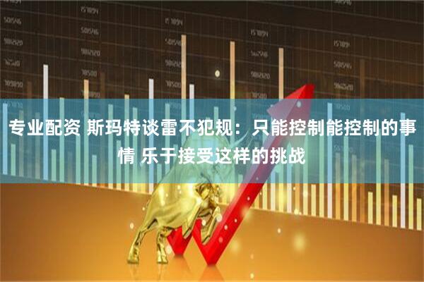 专业配资 斯玛特谈雷不犯规：只能控制能控制的事情 乐于接受这样的挑战