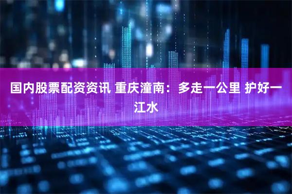 国内股票配资资讯 重庆潼南：多走一公里 护好一江水