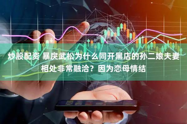炒股配资 暴戾武松为什么同开黑店的孙二娘夫妻相处非常融洽？因为恋母情结