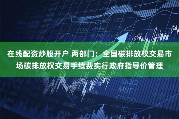 在线配资炒股开户 两部门：全国碳排放权交易市场碳排放权交易手续费实行政府指导价管理