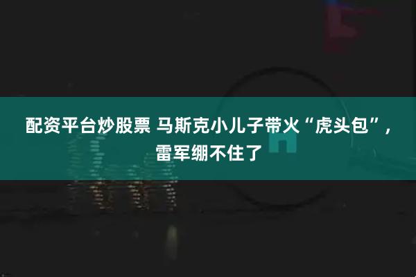 配资平台炒股票 马斯克小儿子带火“虎头包”，雷军绷不住了