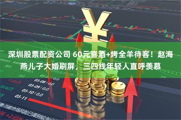 深圳股票配资公司 60元喜酒+烤全羊待客！赵海燕儿子大婚刷屏，三四线年轻人直呼羡慕
