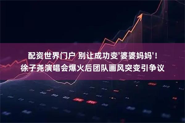 配资世界门户 别让成功变'婆婆妈妈'！徐子尧演唱会爆火后团队画风突变引争议