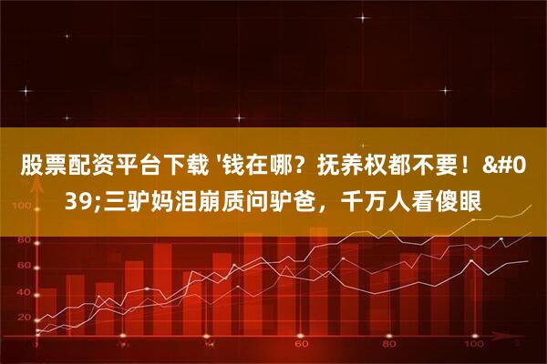 股票配资平台下载 '钱在哪？抚养权都不要！'三驴妈泪崩质问驴爸，千万人看傻眼