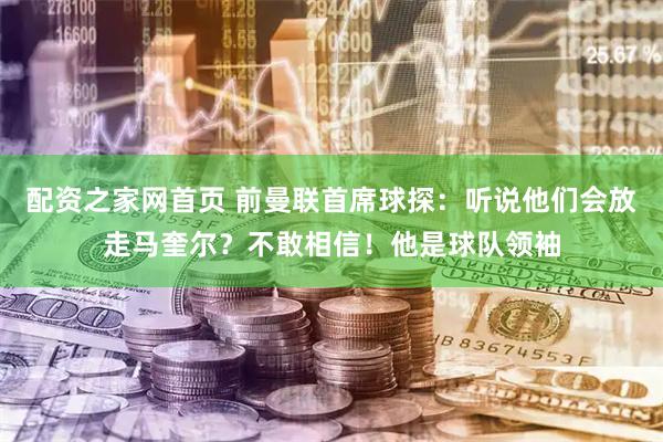 配资之家网首页 前曼联首席球探：听说他们会放走马奎尔？不敢相信！他是球队领袖