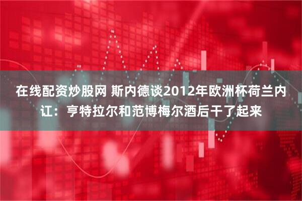 在线配资炒股网 斯内德谈2012年欧洲杯荷兰内讧：亨特拉尔和范博梅尔酒后干了起来